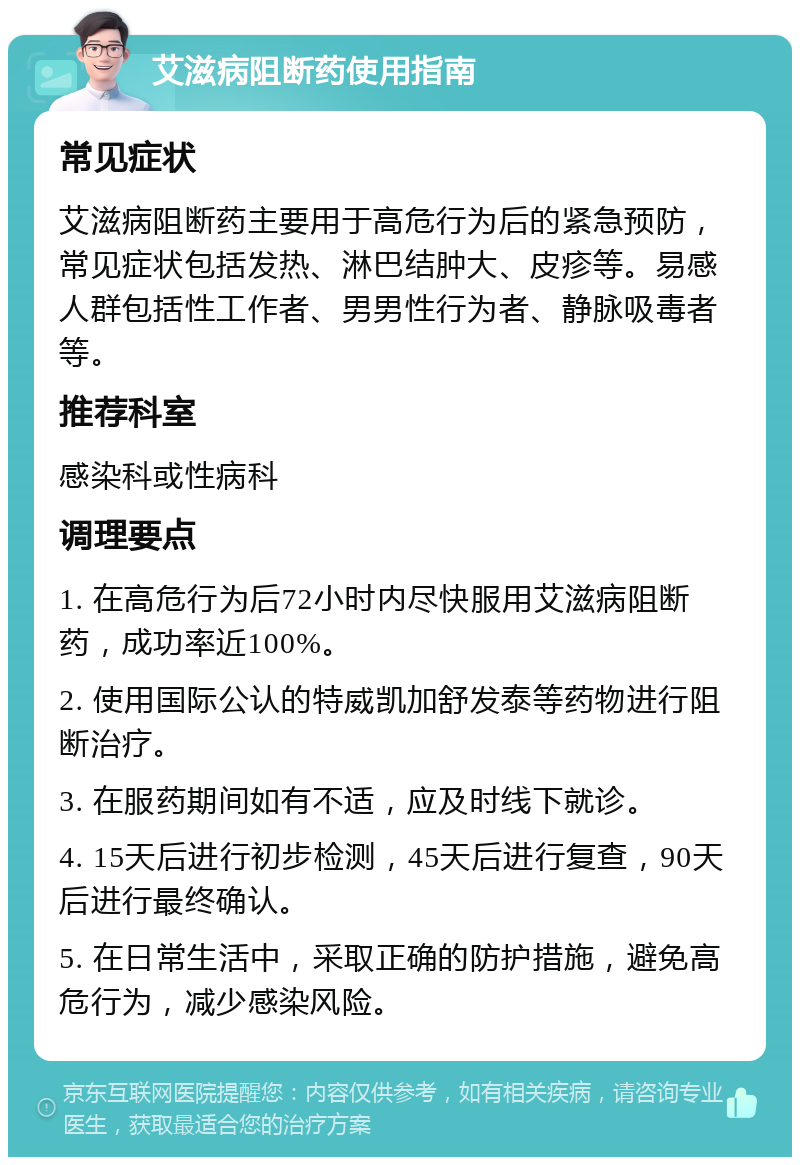 艾滋病阻断药使用指南 常见症状 艾滋病阻断药主要用于高危行为后的紧急预防，常见症状包括发热、淋巴结肿大、皮疹等。易感人群包括性工作者、男男性行为者、静脉吸毒者等。 推荐科室 感染科或性病科 调理要点 1. 在高危行为后72小时内尽快服用艾滋病阻断药，成功率近100%。 2. 使用国际公认的特威凯加舒发泰等药物进行阻断治疗。 3. 在服药期间如有不适，应及时线下就诊。 4. 15天后进行初步检测，45天后进行复查，90天后进行最终确认。 5. 在日常生活中，采取正确的防护措施，避免高危行为，减少感染风险。