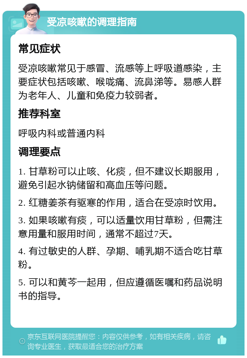 受凉咳嗽的调理指南 常见症状 受凉咳嗽常见于感冒、流感等上呼吸道感染，主要症状包括咳嗽、喉咙痛、流鼻涕等。易感人群为老年人、儿童和免疫力较弱者。 推荐科室 呼吸内科或普通内科 调理要点 1. 甘草粉可以止咳、化痰，但不建议长期服用，避免引起水钠储留和高血压等问题。 2. 红糖姜茶有驱寒的作用，适合在受凉时饮用。 3. 如果咳嗽有痰，可以适量饮用甘草粉，但需注意用量和服用时间，通常不超过7天。 4. 有过敏史的人群、孕期、哺乳期不适合吃甘草粉。 5. 可以和黄芩一起用，但应遵循医嘱和药品说明书的指导。