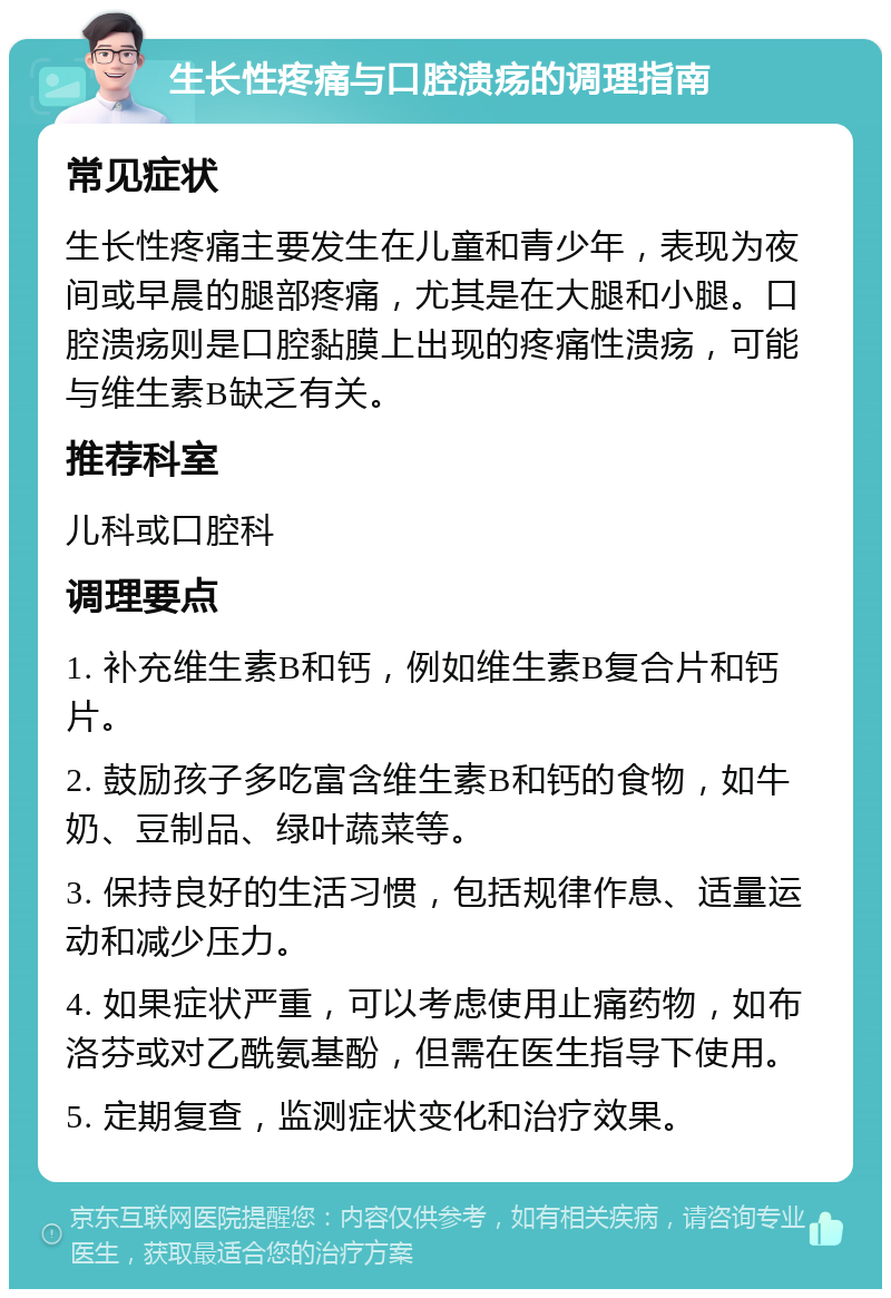 生长性疼痛与口腔溃疡的调理指南 常见症状 生长性疼痛主要发生在儿童和青少年，表现为夜间或早晨的腿部疼痛，尤其是在大腿和小腿。口腔溃疡则是口腔黏膜上出现的疼痛性溃疡，可能与维生素B缺乏有关。 推荐科室 儿科或口腔科 调理要点 1. 补充维生素B和钙，例如维生素B复合片和钙片。 2. 鼓励孩子多吃富含维生素B和钙的食物，如牛奶、豆制品、绿叶蔬菜等。 3. 保持良好的生活习惯，包括规律作息、适量运动和减少压力。 4. 如果症状严重，可以考虑使用止痛药物，如布洛芬或对乙酰氨基酚，但需在医生指导下使用。 5. 定期复查，监测症状变化和治疗效果。