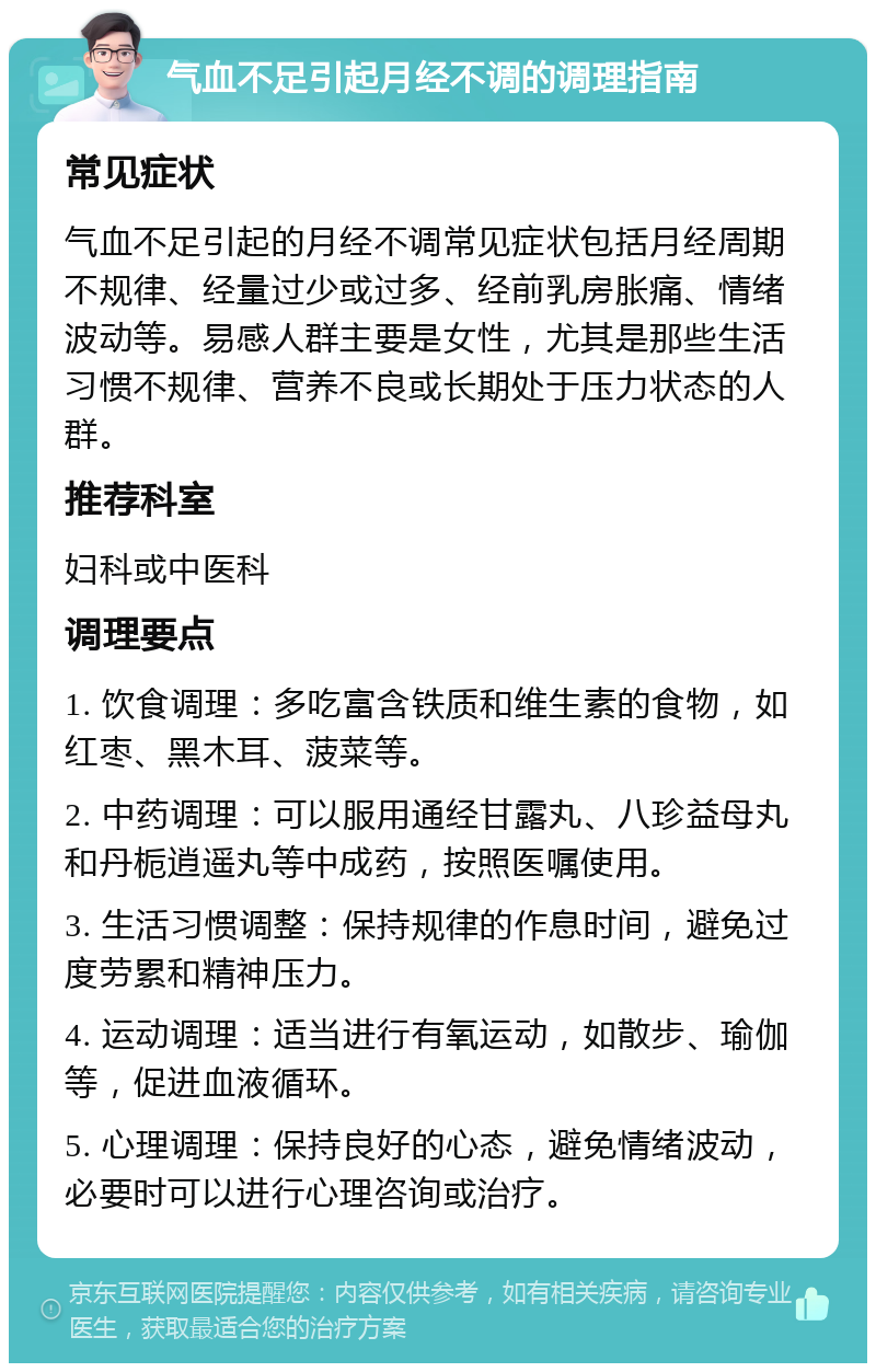 气血不足引起月经不调的调理指南 常见症状 气血不足引起的月经不调常见症状包括月经周期不规律、经量过少或过多、经前乳房胀痛、情绪波动等。易感人群主要是女性，尤其是那些生活习惯不规律、营养不良或长期处于压力状态的人群。 推荐科室 妇科或中医科 调理要点 1. 饮食调理：多吃富含铁质和维生素的食物，如红枣、黑木耳、菠菜等。 2. 中药调理：可以服用通经甘露丸、八珍益母丸和丹栀逍遥丸等中成药，按照医嘱使用。 3. 生活习惯调整：保持规律的作息时间，避免过度劳累和精神压力。 4. 运动调理：适当进行有氧运动，如散步、瑜伽等，促进血液循环。 5. 心理调理：保持良好的心态，避免情绪波动，必要时可以进行心理咨询或治疗。