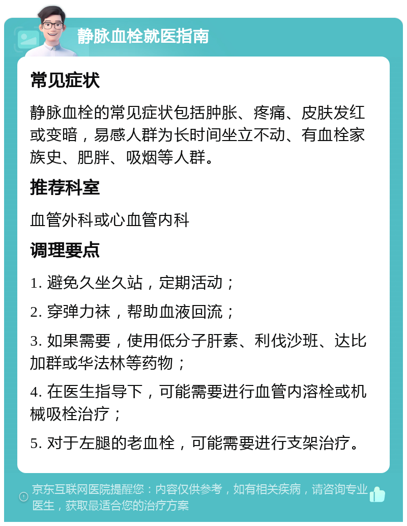 静脉血栓就医指南 常见症状 静脉血栓的常见症状包括肿胀、疼痛、皮肤发红或变暗，易感人群为长时间坐立不动、有血栓家族史、肥胖、吸烟等人群。 推荐科室 血管外科或心血管内科 调理要点 1. 避免久坐久站，定期活动； 2. 穿弹力袜，帮助血液回流； 3. 如果需要，使用低分子肝素、利伐沙班、达比加群或华法林等药物； 4. 在医生指导下，可能需要进行血管内溶栓或机械吸栓治疗； 5. 对于左腿的老血栓，可能需要进行支架治疗。