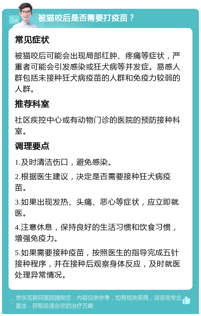 被猫咬后是否需要打疫苗？ 常见症状 被猫咬后可能会出现局部红肿、疼痛等症状，严重者可能会引发感染或狂犬病等并发症。易感人群包括未接种狂犬病疫苗的人群和免疫力较弱的人群。 推荐科室 社区疾控中心或有动物门诊的医院的预防接种科室。 调理要点 1.及时清洁伤口，避免感染。 2.根据医生建议，决定是否需要接种狂犬病疫苗。 3.如果出现发热、头痛、恶心等症状，应立即就医。 4.注意休息，保持良好的生活习惯和饮食习惯，增强免疫力。 5.如果需要接种疫苗，按照医生的指导完成五针接种程序，并在接种后观察身体反应，及时就医处理异常情况。