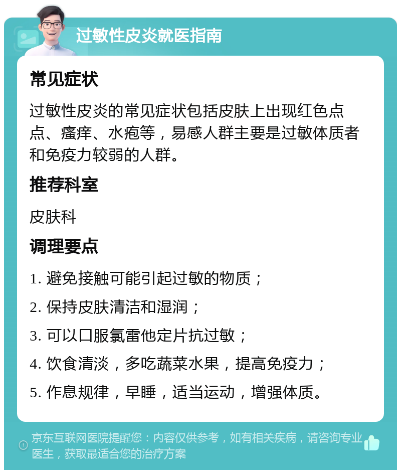 过敏性皮炎就医指南 常见症状 过敏性皮炎的常见症状包括皮肤上出现红色点点、瘙痒、水疱等，易感人群主要是过敏体质者和免疫力较弱的人群。 推荐科室 皮肤科 调理要点 1. 避免接触可能引起过敏的物质； 2. 保持皮肤清洁和湿润； 3. 可以口服氯雷他定片抗过敏； 4. 饮食清淡，多吃蔬菜水果，提高免疫力； 5. 作息规律，早睡，适当运动，增强体质。