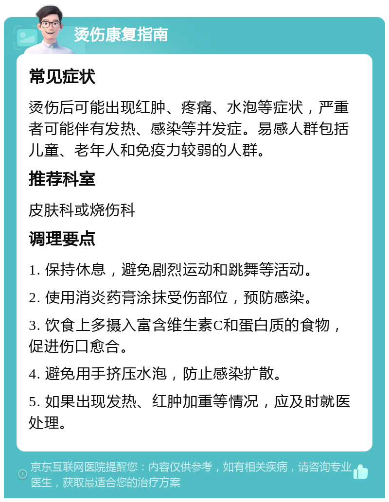 烫伤康复指南 常见症状 烫伤后可能出现红肿、疼痛、水泡等症状，严重者可能伴有发热、感染等并发症。易感人群包括儿童、老年人和免疫力较弱的人群。 推荐科室 皮肤科或烧伤科 调理要点 1. 保持休息，避免剧烈运动和跳舞等活动。 2. 使用消炎药膏涂抹受伤部位，预防感染。 3. 饮食上多摄入富含维生素C和蛋白质的食物，促进伤口愈合。 4. 避免用手挤压水泡，防止感染扩散。 5. 如果出现发热、红肿加重等情况，应及时就医处理。