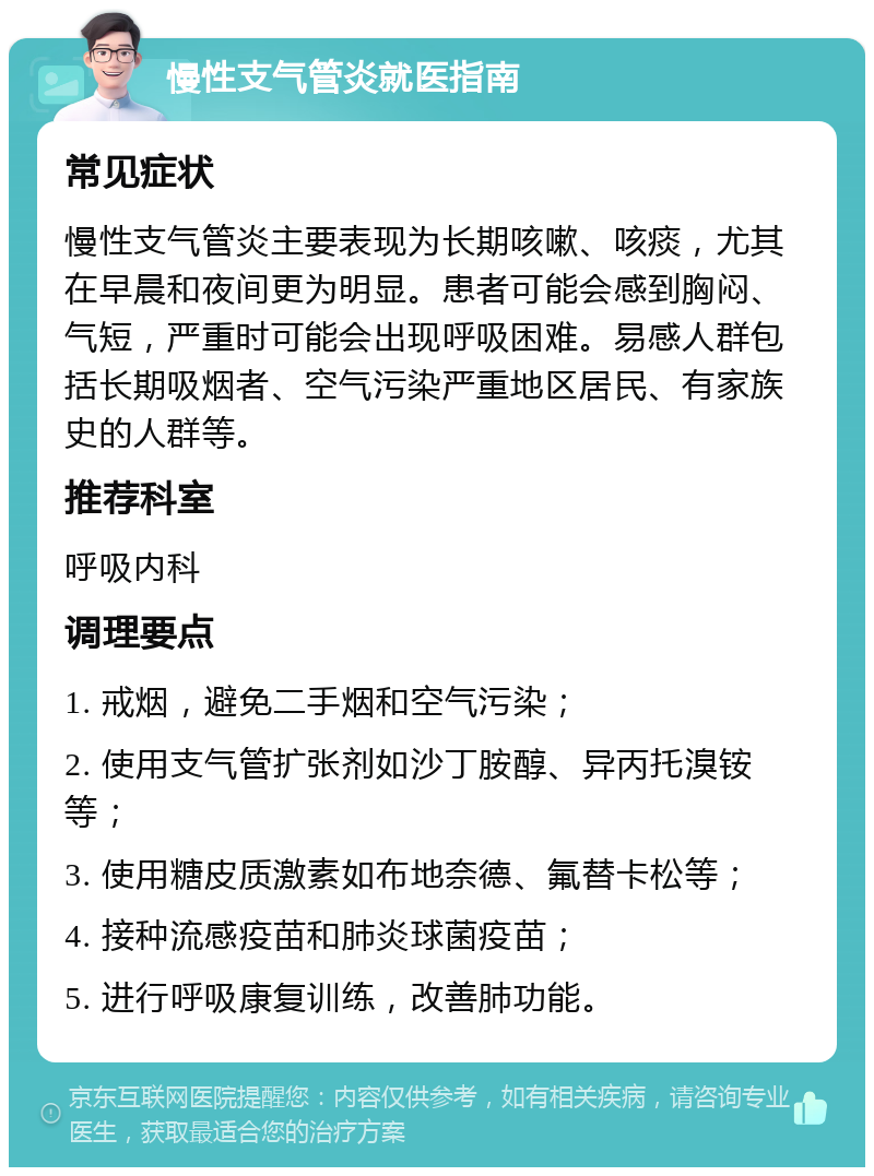 慢性支气管炎就医指南 常见症状 慢性支气管炎主要表现为长期咳嗽、咳痰，尤其在早晨和夜间更为明显。患者可能会感到胸闷、气短，严重时可能会出现呼吸困难。易感人群包括长期吸烟者、空气污染严重地区居民、有家族史的人群等。 推荐科室 呼吸内科 调理要点 1. 戒烟，避免二手烟和空气污染； 2. 使用支气管扩张剂如沙丁胺醇、异丙托溴铵等； 3. 使用糖皮质激素如布地奈德、氟替卡松等； 4. 接种流感疫苗和肺炎球菌疫苗； 5. 进行呼吸康复训练，改善肺功能。