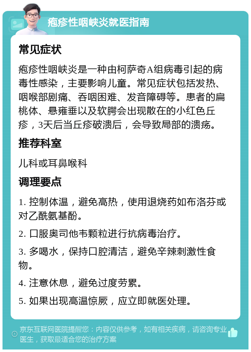 疱疹性咽峡炎就医指南 常见症状 疱疹性咽峡炎是一种由柯萨奇A组病毒引起的病毒性感染，主要影响儿童。常见症状包括发热、咽喉部剧痛、吞咽困难、发音障碍等。患者的扁桃体、悬雍垂以及软腭会出现散在的小红色丘疹，3天后当丘疹破溃后，会导致局部的溃疡。 推荐科室 儿科或耳鼻喉科 调理要点 1. 控制体温，避免高热，使用退烧药如布洛芬或对乙酰氨基酚。 2. 口服奥司他韦颗粒进行抗病毒治疗。 3. 多喝水，保持口腔清洁，避免辛辣刺激性食物。 4. 注意休息，避免过度劳累。 5. 如果出现高温惊厥，应立即就医处理。