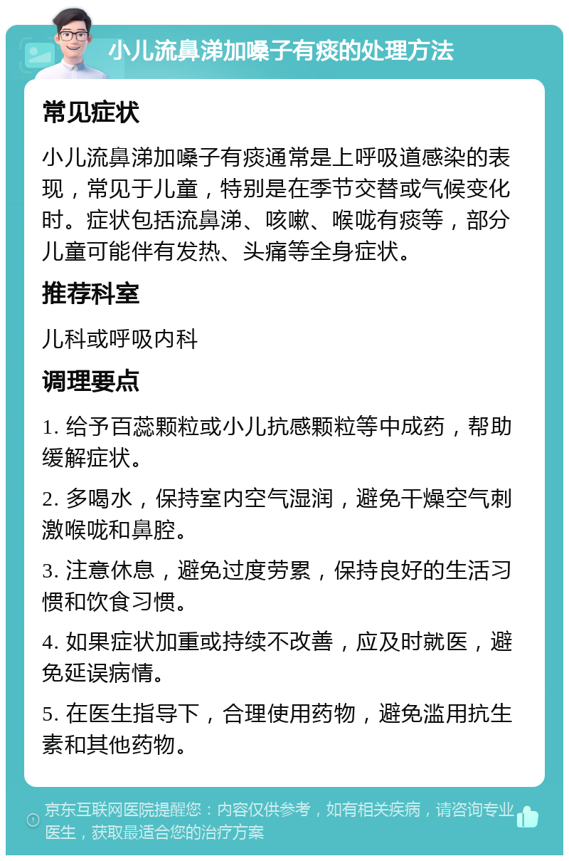 小儿流鼻涕加嗓子有痰的处理方法 常见症状 小儿流鼻涕加嗓子有痰通常是上呼吸道感染的表现，常见于儿童，特别是在季节交替或气候变化时。症状包括流鼻涕、咳嗽、喉咙有痰等，部分儿童可能伴有发热、头痛等全身症状。 推荐科室 儿科或呼吸内科 调理要点 1. 给予百蕊颗粒或小儿抗感颗粒等中成药，帮助缓解症状。 2. 多喝水，保持室内空气湿润，避免干燥空气刺激喉咙和鼻腔。 3. 注意休息，避免过度劳累，保持良好的生活习惯和饮食习惯。 4. 如果症状加重或持续不改善，应及时就医，避免延误病情。 5. 在医生指导下，合理使用药物，避免滥用抗生素和其他药物。