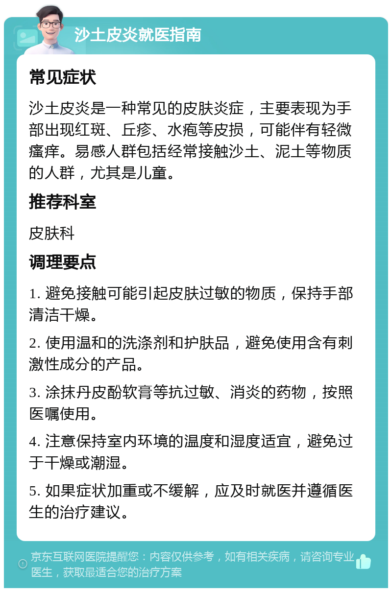 沙土皮炎就医指南 常见症状 沙土皮炎是一种常见的皮肤炎症，主要表现为手部出现红斑、丘疹、水疱等皮损，可能伴有轻微瘙痒。易感人群包括经常接触沙土、泥土等物质的人群，尤其是儿童。 推荐科室 皮肤科 调理要点 1. 避免接触可能引起皮肤过敏的物质，保持手部清洁干燥。 2. 使用温和的洗涤剂和护肤品，避免使用含有刺激性成分的产品。 3. 涂抹丹皮酚软膏等抗过敏、消炎的药物，按照医嘱使用。 4. 注意保持室内环境的温度和湿度适宜，避免过于干燥或潮湿。 5. 如果症状加重或不缓解，应及时就医并遵循医生的治疗建议。