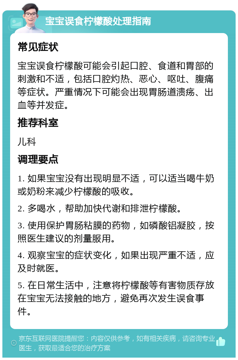 宝宝误食柠檬酸处理指南 常见症状 宝宝误食柠檬酸可能会引起口腔、食道和胃部的刺激和不适，包括口腔灼热、恶心、呕吐、腹痛等症状。严重情况下可能会出现胃肠道溃疡、出血等并发症。 推荐科室 儿科 调理要点 1. 如果宝宝没有出现明显不适，可以适当喝牛奶或奶粉来减少柠檬酸的吸收。 2. 多喝水，帮助加快代谢和排泄柠檬酸。 3. 使用保护胃肠粘膜的药物，如磷酸铝凝胶，按照医生建议的剂量服用。 4. 观察宝宝的症状变化，如果出现严重不适，应及时就医。 5. 在日常生活中，注意将柠檬酸等有害物质存放在宝宝无法接触的地方，避免再次发生误食事件。