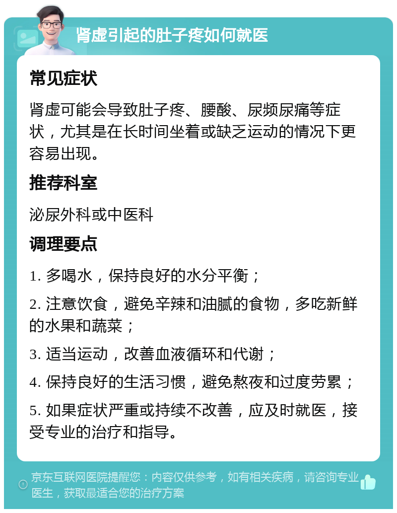 肾虚引起的肚子疼如何就医 常见症状 肾虚可能会导致肚子疼、腰酸、尿频尿痛等症状，尤其是在长时间坐着或缺乏运动的情况下更容易出现。 推荐科室 泌尿外科或中医科 调理要点 1. 多喝水，保持良好的水分平衡； 2. 注意饮食，避免辛辣和油腻的食物，多吃新鲜的水果和蔬菜； 3. 适当运动，改善血液循环和代谢； 4. 保持良好的生活习惯，避免熬夜和过度劳累； 5. 如果症状严重或持续不改善，应及时就医，接受专业的治疗和指导。