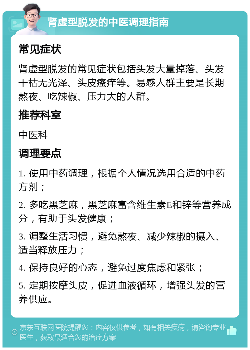 肾虚型脱发的中医调理指南 常见症状 肾虚型脱发的常见症状包括头发大量掉落、头发干枯无光泽、头皮瘙痒等。易感人群主要是长期熬夜、吃辣椒、压力大的人群。 推荐科室 中医科 调理要点 1. 使用中药调理，根据个人情况选用合适的中药方剂； 2. 多吃黑芝麻，黑芝麻富含维生素E和锌等营养成分，有助于头发健康； 3. 调整生活习惯，避免熬夜、减少辣椒的摄入、适当释放压力； 4. 保持良好的心态，避免过度焦虑和紧张； 5. 定期按摩头皮，促进血液循环，增强头发的营养供应。