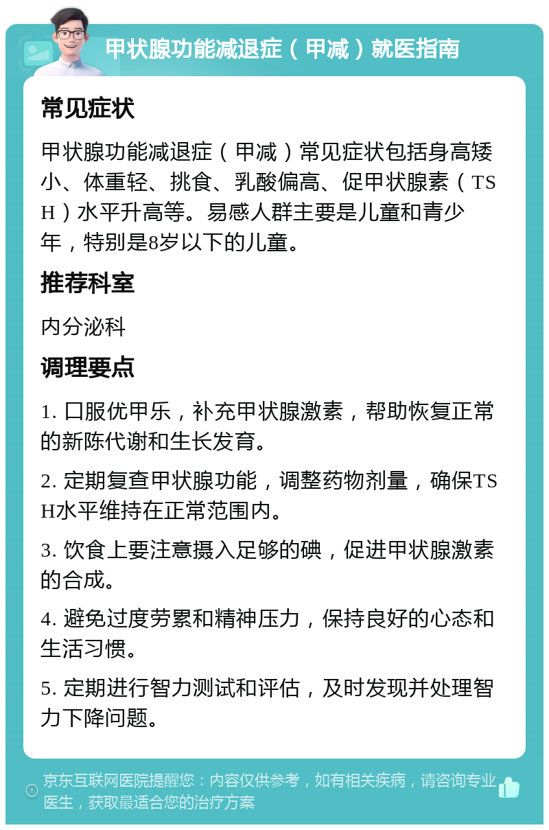 甲状腺功能减退症（甲减）就医指南 常见症状 甲状腺功能减退症（甲减）常见症状包括身高矮小、体重轻、挑食、乳酸偏高、促甲状腺素（TSH）水平升高等。易感人群主要是儿童和青少年，特别是8岁以下的儿童。 推荐科室 内分泌科 调理要点 1. 口服优甲乐，补充甲状腺激素，帮助恢复正常的新陈代谢和生长发育。 2. 定期复查甲状腺功能，调整药物剂量，确保TSH水平维持在正常范围内。 3. 饮食上要注意摄入足够的碘，促进甲状腺激素的合成。 4. 避免过度劳累和精神压力，保持良好的心态和生活习惯。 5. 定期进行智力测试和评估，及时发现并处理智力下降问题。