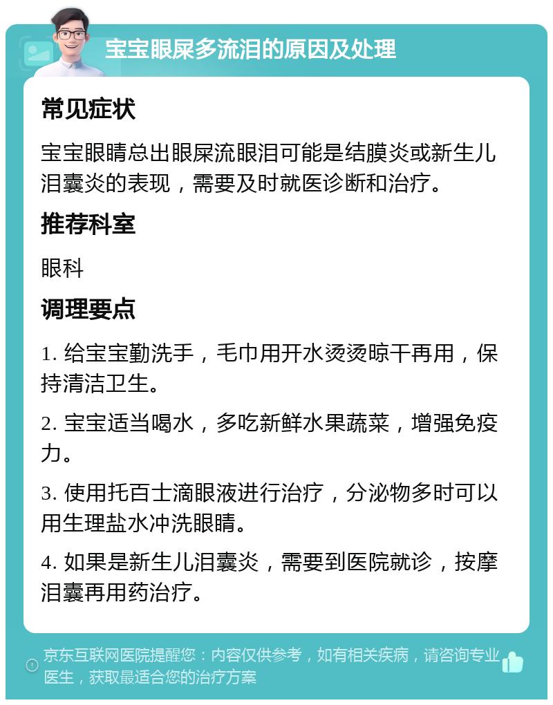 宝宝眼屎多流泪的原因及处理 常见症状 宝宝眼睛总出眼屎流眼泪可能是结膜炎或新生儿泪囊炎的表现，需要及时就医诊断和治疗。 推荐科室 眼科 调理要点 1. 给宝宝勤洗手，毛巾用开水烫烫晾干再用，保持清洁卫生。 2. 宝宝适当喝水，多吃新鲜水果蔬菜，增强免疫力。 3. 使用托百士滴眼液进行治疗，分泌物多时可以用生理盐水冲洗眼睛。 4. 如果是新生儿泪囊炎，需要到医院就诊，按摩泪囊再用药治疗。