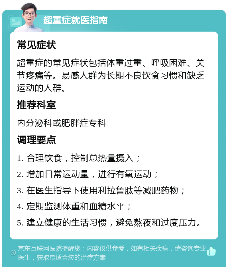 超重症就医指南 常见症状 超重症的常见症状包括体重过重、呼吸困难、关节疼痛等。易感人群为长期不良饮食习惯和缺乏运动的人群。 推荐科室 内分泌科或肥胖症专科 调理要点 1. 合理饮食，控制总热量摄入； 2. 增加日常运动量，进行有氧运动； 3. 在医生指导下使用利拉鲁肽等减肥药物； 4. 定期监测体重和血糖水平； 5. 建立健康的生活习惯，避免熬夜和过度压力。