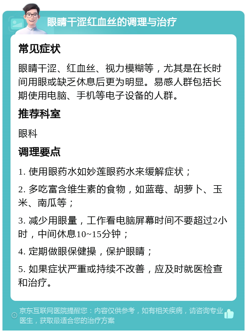 眼睛干涩红血丝的调理与治疗 常见症状 眼睛干涩、红血丝、视力模糊等，尤其是在长时间用眼或缺乏休息后更为明显。易感人群包括长期使用电脑、手机等电子设备的人群。 推荐科室 眼科 调理要点 1. 使用眼药水如妙莲眼药水来缓解症状； 2. 多吃富含维生素的食物，如蓝莓、胡萝卜、玉米、南瓜等； 3. 减少用眼量，工作看电脑屏幕时间不要超过2小时，中间休息10~15分钟； 4. 定期做眼保健操，保护眼睛； 5. 如果症状严重或持续不改善，应及时就医检查和治疗。