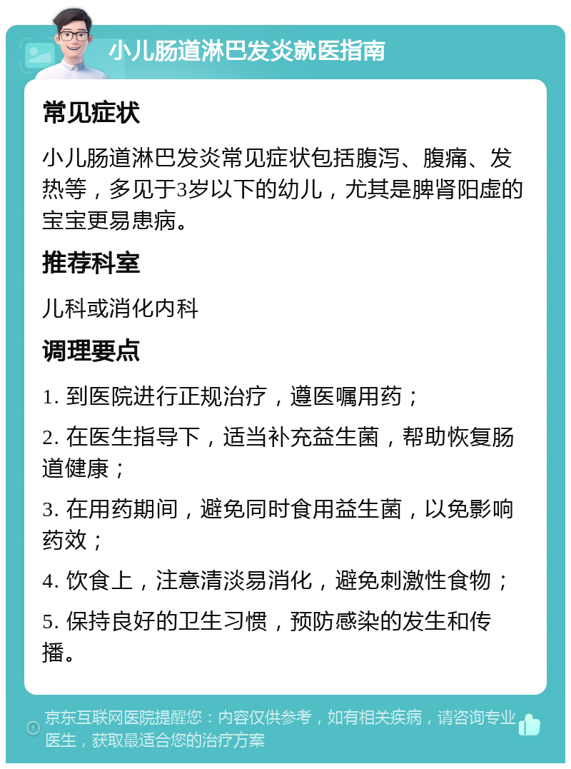 小儿肠道淋巴发炎就医指南 常见症状 小儿肠道淋巴发炎常见症状包括腹泻、腹痛、发热等，多见于3岁以下的幼儿，尤其是脾肾阳虚的宝宝更易患病。 推荐科室 儿科或消化内科 调理要点 1. 到医院进行正规治疗，遵医嘱用药； 2. 在医生指导下，适当补充益生菌，帮助恢复肠道健康； 3. 在用药期间，避免同时食用益生菌，以免影响药效； 4. 饮食上，注意清淡易消化，避免刺激性食物； 5. 保持良好的卫生习惯，预防感染的发生和传播。