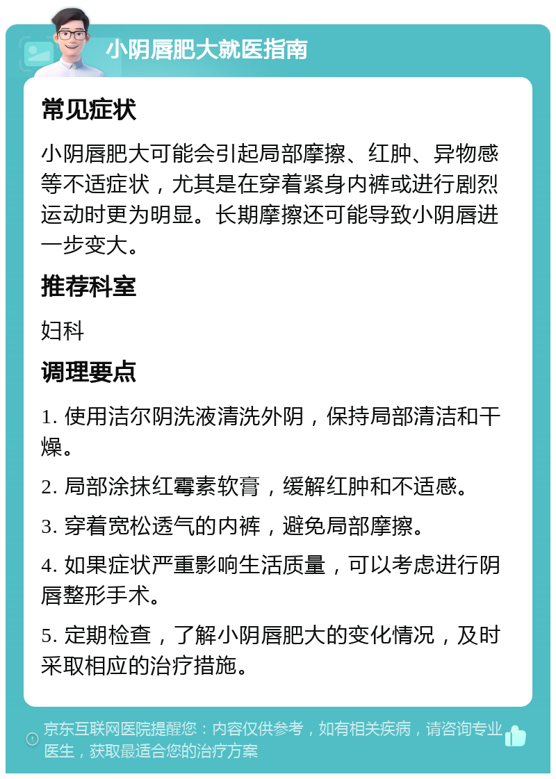 小阴唇肥大就医指南 常见症状 小阴唇肥大可能会引起局部摩擦、红肿、异物感等不适症状，尤其是在穿着紧身内裤或进行剧烈运动时更为明显。长期摩擦还可能导致小阴唇进一步变大。 推荐科室 妇科 调理要点 1. 使用洁尔阴洗液清洗外阴，保持局部清洁和干燥。 2. 局部涂抹红霉素软膏，缓解红肿和不适感。 3. 穿着宽松透气的内裤，避免局部摩擦。 4. 如果症状严重影响生活质量，可以考虑进行阴唇整形手术。 5. 定期检查，了解小阴唇肥大的变化情况，及时采取相应的治疗措施。