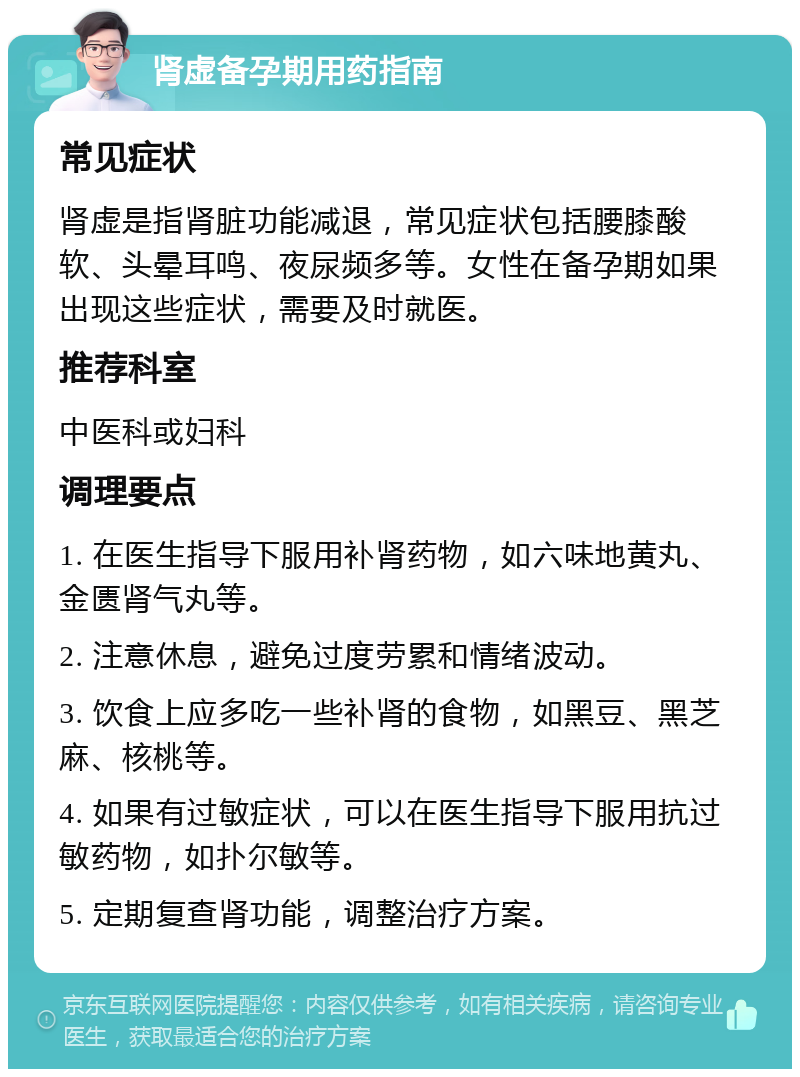 肾虚备孕期用药指南 常见症状 肾虚是指肾脏功能减退，常见症状包括腰膝酸软、头晕耳鸣、夜尿频多等。女性在备孕期如果出现这些症状，需要及时就医。 推荐科室 中医科或妇科 调理要点 1. 在医生指导下服用补肾药物，如六味地黄丸、金匮肾气丸等。 2. 注意休息，避免过度劳累和情绪波动。 3. 饮食上应多吃一些补肾的食物，如黑豆、黑芝麻、核桃等。 4. 如果有过敏症状，可以在医生指导下服用抗过敏药物，如扑尔敏等。 5. 定期复查肾功能，调整治疗方案。