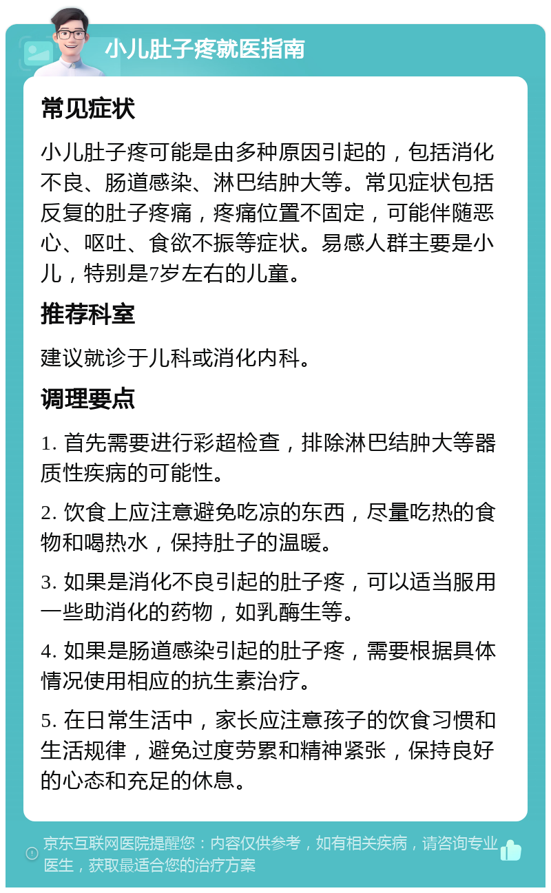 小儿肚子疼就医指南 常见症状 小儿肚子疼可能是由多种原因引起的，包括消化不良、肠道感染、淋巴结肿大等。常见症状包括反复的肚子疼痛，疼痛位置不固定，可能伴随恶心、呕吐、食欲不振等症状。易感人群主要是小儿，特别是7岁左右的儿童。 推荐科室 建议就诊于儿科或消化内科。 调理要点 1. 首先需要进行彩超检查，排除淋巴结肿大等器质性疾病的可能性。 2. 饮食上应注意避免吃凉的东西，尽量吃热的食物和喝热水，保持肚子的温暖。 3. 如果是消化不良引起的肚子疼，可以适当服用一些助消化的药物，如乳酶生等。 4. 如果是肠道感染引起的肚子疼，需要根据具体情况使用相应的抗生素治疗。 5. 在日常生活中，家长应注意孩子的饮食习惯和生活规律，避免过度劳累和精神紧张，保持良好的心态和充足的休息。