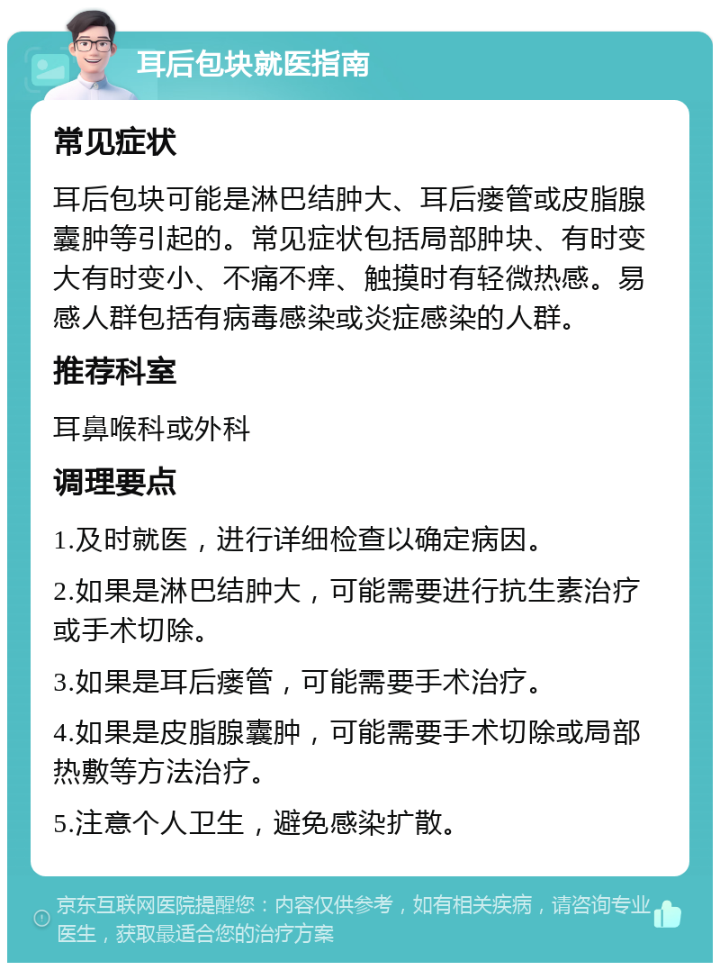 耳后包块就医指南 常见症状 耳后包块可能是淋巴结肿大、耳后瘘管或皮脂腺囊肿等引起的。常见症状包括局部肿块、有时变大有时变小、不痛不痒、触摸时有轻微热感。易感人群包括有病毒感染或炎症感染的人群。 推荐科室 耳鼻喉科或外科 调理要点 1.及时就医，进行详细检查以确定病因。 2.如果是淋巴结肿大，可能需要进行抗生素治疗或手术切除。 3.如果是耳后瘘管，可能需要手术治疗。 4.如果是皮脂腺囊肿，可能需要手术切除或局部热敷等方法治疗。 5.注意个人卫生，避免感染扩散。