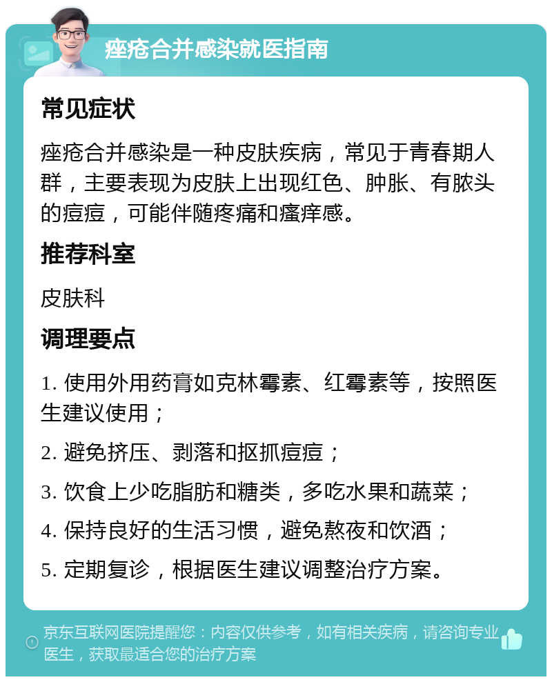 痤疮合并感染就医指南 常见症状 痤疮合并感染是一种皮肤疾病，常见于青春期人群，主要表现为皮肤上出现红色、肿胀、有脓头的痘痘，可能伴随疼痛和瘙痒感。 推荐科室 皮肤科 调理要点 1. 使用外用药膏如克林霉素、红霉素等，按照医生建议使用； 2. 避免挤压、剥落和抠抓痘痘； 3. 饮食上少吃脂肪和糖类，多吃水果和蔬菜； 4. 保持良好的生活习惯，避免熬夜和饮酒； 5. 定期复诊，根据医生建议调整治疗方案。