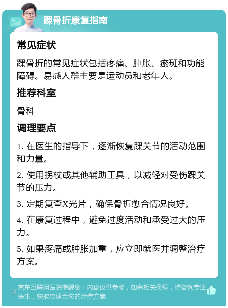 踝骨折康复指南 常见症状 踝骨折的常见症状包括疼痛、肿胀、瘀斑和功能障碍。易感人群主要是运动员和老年人。 推荐科室 骨科 调理要点 1. 在医生的指导下，逐渐恢复踝关节的活动范围和力量。 2. 使用拐杖或其他辅助工具，以减轻对受伤踝关节的压力。 3. 定期复查X光片，确保骨折愈合情况良好。 4. 在康复过程中，避免过度活动和承受过大的压力。 5. 如果疼痛或肿胀加重，应立即就医并调整治疗方案。