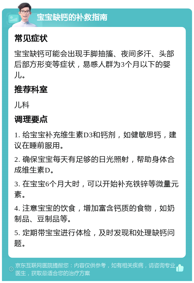 宝宝缺钙的补救指南 常见症状 宝宝缺钙可能会出现手脚抽搐、夜间多汗、头部后部方形变等症状，易感人群为3个月以下的婴儿。 推荐科室 儿科 调理要点 1. 给宝宝补充维生素D3和钙剂，如健敏思钙，建议在睡前服用。 2. 确保宝宝每天有足够的日光照射，帮助身体合成维生素D。 3. 在宝宝6个月大时，可以开始补充铁锌等微量元素。 4. 注意宝宝的饮食，增加富含钙质的食物，如奶制品、豆制品等。 5. 定期带宝宝进行体检，及时发现和处理缺钙问题。