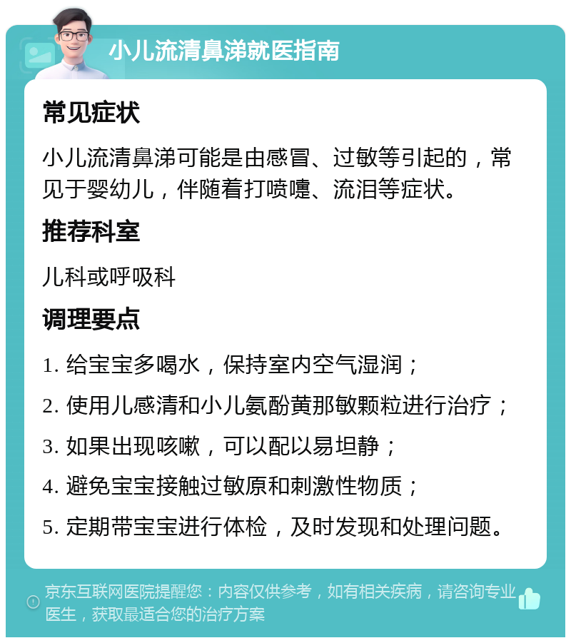 小儿流清鼻涕就医指南 常见症状 小儿流清鼻涕可能是由感冒、过敏等引起的，常见于婴幼儿，伴随着打喷嚏、流泪等症状。 推荐科室 儿科或呼吸科 调理要点 1. 给宝宝多喝水，保持室内空气湿润； 2. 使用儿感清和小儿氨酚黄那敏颗粒进行治疗； 3. 如果出现咳嗽，可以配以易坦静； 4. 避免宝宝接触过敏原和刺激性物质； 5. 定期带宝宝进行体检，及时发现和处理问题。