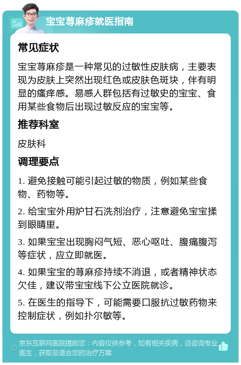 宝宝荨麻疹就医指南 常见症状 宝宝荨麻疹是一种常见的过敏性皮肤病，主要表现为皮肤上突然出现红色或皮肤色斑块，伴有明显的瘙痒感。易感人群包括有过敏史的宝宝、食用某些食物后出现过敏反应的宝宝等。 推荐科室 皮肤科 调理要点 1. 避免接触可能引起过敏的物质，例如某些食物、药物等。 2. 给宝宝外用炉甘石洗剂治疗，注意避免宝宝揉到眼睛里。 3. 如果宝宝出现胸闷气短、恶心呕吐、腹痛腹泻等症状，应立即就医。 4. 如果宝宝的荨麻疹持续不消退，或者精神状态欠佳，建议带宝宝线下公立医院就诊。 5. 在医生的指导下，可能需要口服抗过敏药物来控制症状，例如扑尔敏等。