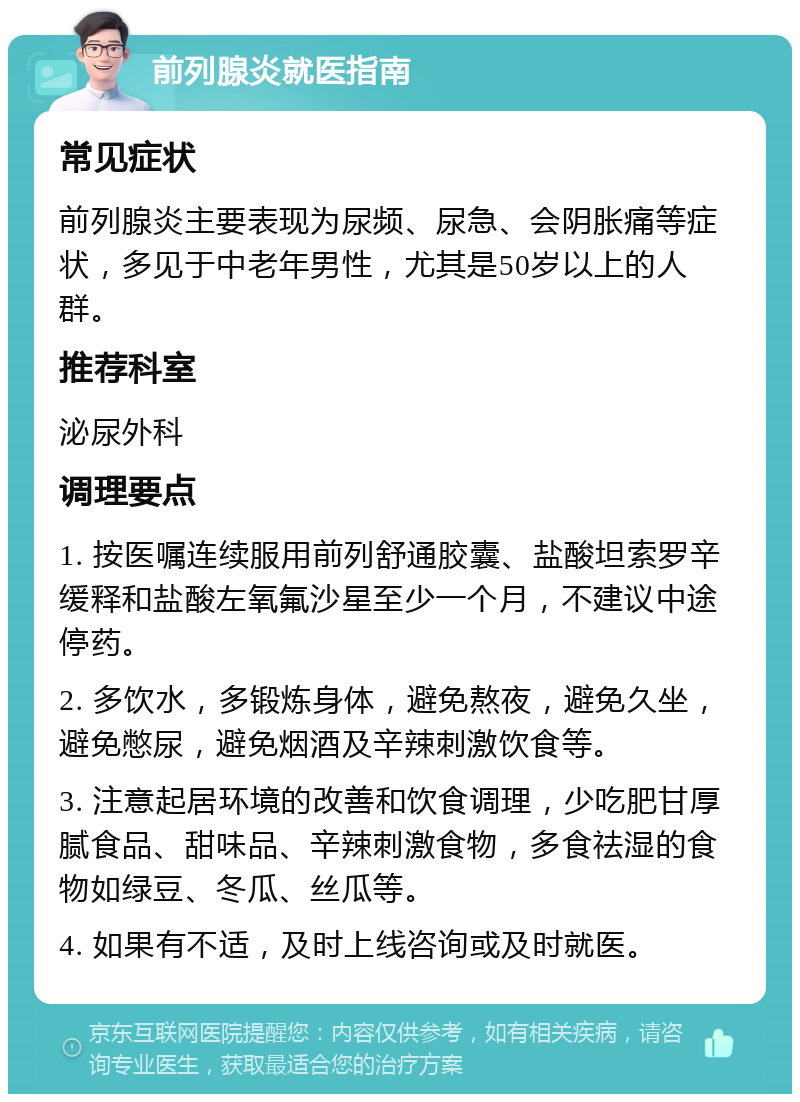 前列腺炎就医指南 常见症状 前列腺炎主要表现为尿频、尿急、会阴胀痛等症状，多见于中老年男性，尤其是50岁以上的人群。 推荐科室 泌尿外科 调理要点 1. 按医嘱连续服用前列舒通胶囊、盐酸坦索罗辛缓释和盐酸左氧氟沙星至少一个月，不建议中途停药。 2. 多饮水，多锻炼身体，避免熬夜，避免久坐，避免憋尿，避免烟酒及辛辣刺激饮食等。 3. 注意起居环境的改善和饮食调理，少吃肥甘厚腻食品、甜味品、辛辣刺激食物，多食祛湿的食物如绿豆、冬瓜、丝瓜等。 4. 如果有不适，及时上线咨询或及时就医。