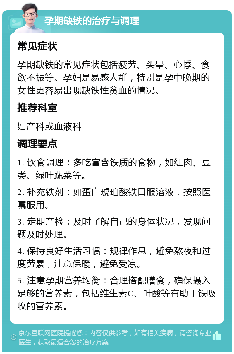 孕期缺铁的治疗与调理 常见症状 孕期缺铁的常见症状包括疲劳、头晕、心悸、食欲不振等。孕妇是易感人群，特别是孕中晚期的女性更容易出现缺铁性贫血的情况。 推荐科室 妇产科或血液科 调理要点 1. 饮食调理：多吃富含铁质的食物，如红肉、豆类、绿叶蔬菜等。 2. 补充铁剂：如蛋白琥珀酸铁口服溶液，按照医嘱服用。 3. 定期产检：及时了解自己的身体状况，发现问题及时处理。 4. 保持良好生活习惯：规律作息，避免熬夜和过度劳累，注意保暖，避免受凉。 5. 注意孕期营养均衡：合理搭配膳食，确保摄入足够的营养素，包括维生素C、叶酸等有助于铁吸收的营养素。