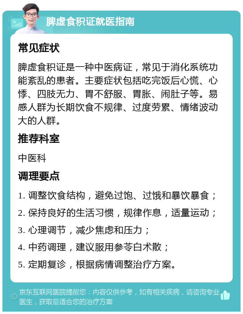 脾虚食积证就医指南 常见症状 脾虚食积证是一种中医病证，常见于消化系统功能紊乱的患者。主要症状包括吃完饭后心慌、心悸、四肢无力、胃不舒服、胃胀、闹肚子等。易感人群为长期饮食不规律、过度劳累、情绪波动大的人群。 推荐科室 中医科 调理要点 1. 调整饮食结构，避免过饱、过饿和暴饮暴食； 2. 保持良好的生活习惯，规律作息，适量运动； 3. 心理调节，减少焦虑和压力； 4. 中药调理，建议服用参苓白术散； 5. 定期复诊，根据病情调整治疗方案。