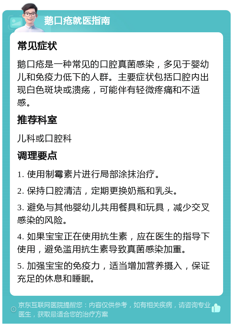 鹅口疮就医指南 常见症状 鹅口疮是一种常见的口腔真菌感染，多见于婴幼儿和免疫力低下的人群。主要症状包括口腔内出现白色斑块或溃疡，可能伴有轻微疼痛和不适感。 推荐科室 儿科或口腔科 调理要点 1. 使用制霉素片进行局部涂抹治疗。 2. 保持口腔清洁，定期更换奶瓶和乳头。 3. 避免与其他婴幼儿共用餐具和玩具，减少交叉感染的风险。 4. 如果宝宝正在使用抗生素，应在医生的指导下使用，避免滥用抗生素导致真菌感染加重。 5. 加强宝宝的免疫力，适当增加营养摄入，保证充足的休息和睡眠。