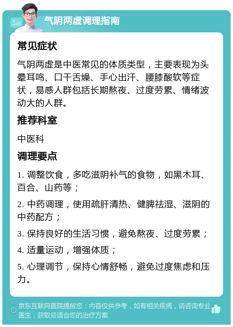 气阴两虚调理指南 常见症状 气阴两虚是中医常见的体质类型，主要表现为头晕耳鸣、口干舌燥、手心出汗、腰膝酸软等症状，易感人群包括长期熬夜、过度劳累、情绪波动大的人群。 推荐科室 中医科 调理要点 1. 调整饮食，多吃滋阴补气的食物，如黑木耳、百合、山药等； 2. 中药调理，使用疏肝清热、健脾祛湿、滋阴的中药配方； 3. 保持良好的生活习惯，避免熬夜、过度劳累； 4. 适量运动，增强体质； 5. 心理调节，保持心情舒畅，避免过度焦虑和压力。