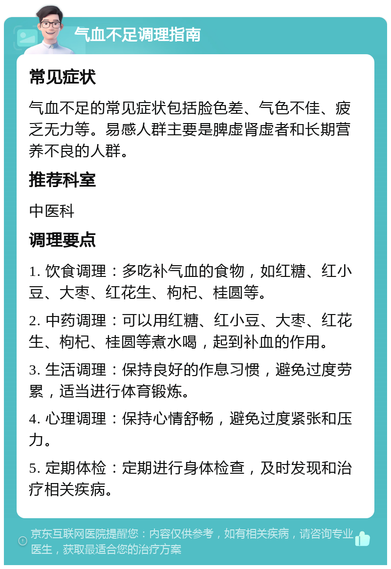 气血不足调理指南 常见症状 气血不足的常见症状包括脸色差、气色不佳、疲乏无力等。易感人群主要是脾虚肾虚者和长期营养不良的人群。 推荐科室 中医科 调理要点 1. 饮食调理：多吃补气血的食物，如红糖、红小豆、大枣、红花生、枸杞、桂圆等。 2. 中药调理：可以用红糖、红小豆、大枣、红花生、枸杞、桂圆等煮水喝，起到补血的作用。 3. 生活调理：保持良好的作息习惯，避免过度劳累，适当进行体育锻炼。 4. 心理调理：保持心情舒畅，避免过度紧张和压力。 5. 定期体检：定期进行身体检查，及时发现和治疗相关疾病。