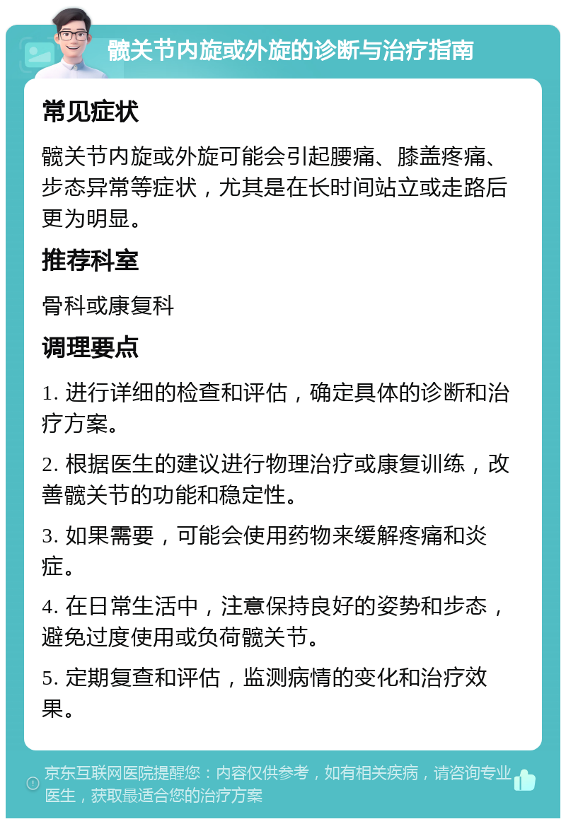 髋关节内旋或外旋的诊断与治疗指南 常见症状 髋关节内旋或外旋可能会引起腰痛、膝盖疼痛、步态异常等症状，尤其是在长时间站立或走路后更为明显。 推荐科室 骨科或康复科 调理要点 1. 进行详细的检查和评估，确定具体的诊断和治疗方案。 2. 根据医生的建议进行物理治疗或康复训练，改善髋关节的功能和稳定性。 3. 如果需要，可能会使用药物来缓解疼痛和炎症。 4. 在日常生活中，注意保持良好的姿势和步态，避免过度使用或负荷髋关节。 5. 定期复查和评估，监测病情的变化和治疗效果。