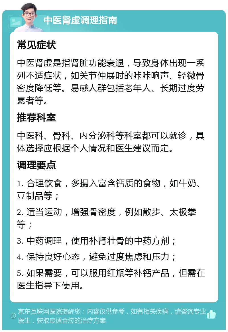 中医肾虚调理指南 常见症状 中医肾虚是指肾脏功能衰退，导致身体出现一系列不适症状，如关节伸展时的咔咔响声、轻微骨密度降低等。易感人群包括老年人、长期过度劳累者等。 推荐科室 中医科、骨科、内分泌科等科室都可以就诊，具体选择应根据个人情况和医生建议而定。 调理要点 1. 合理饮食，多摄入富含钙质的食物，如牛奶、豆制品等； 2. 适当运动，增强骨密度，例如散步、太极拳等； 3. 中药调理，使用补肾壮骨的中药方剂； 4. 保持良好心态，避免过度焦虑和压力； 5. 如果需要，可以服用红瓶等补钙产品，但需在医生指导下使用。