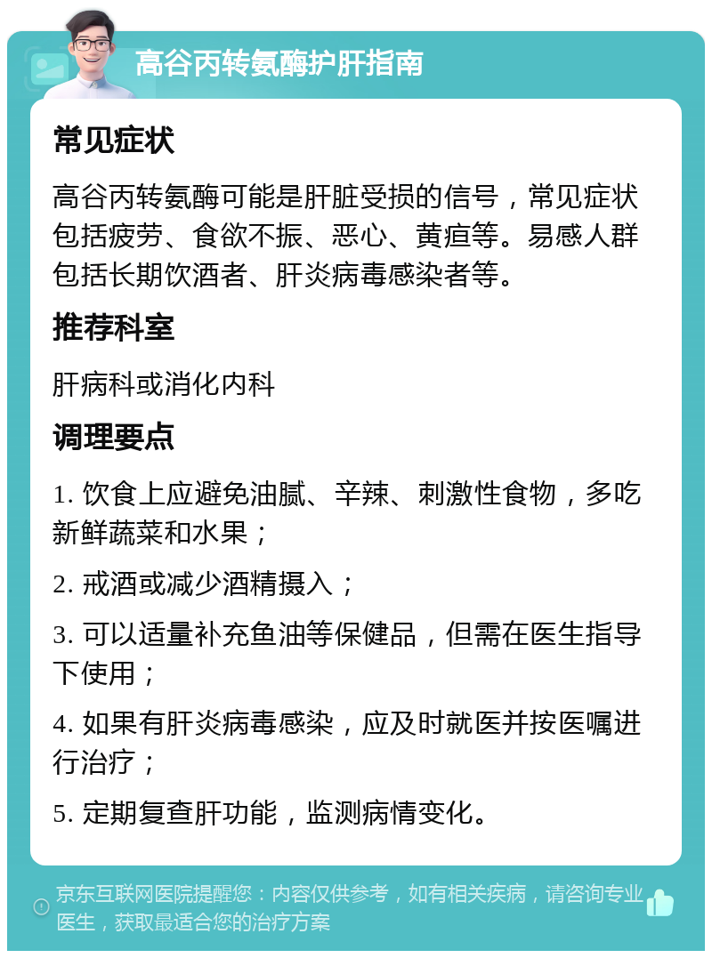 高谷丙转氨酶护肝指南 常见症状 高谷丙转氨酶可能是肝脏受损的信号，常见症状包括疲劳、食欲不振、恶心、黄疸等。易感人群包括长期饮酒者、肝炎病毒感染者等。 推荐科室 肝病科或消化内科 调理要点 1. 饮食上应避免油腻、辛辣、刺激性食物，多吃新鲜蔬菜和水果； 2. 戒酒或减少酒精摄入； 3. 可以适量补充鱼油等保健品，但需在医生指导下使用； 4. 如果有肝炎病毒感染，应及时就医并按医嘱进行治疗； 5. 定期复查肝功能，监测病情变化。