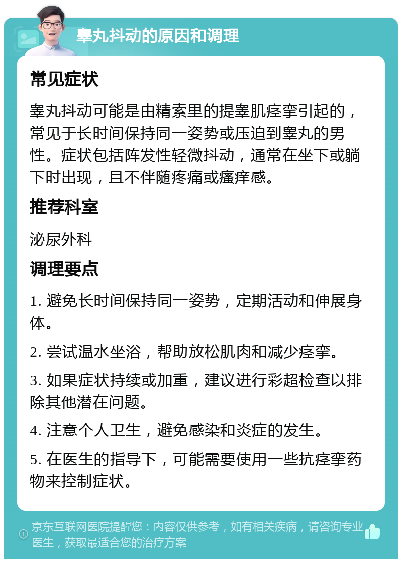 睾丸抖动的原因和调理 常见症状 睾丸抖动可能是由精索里的提睾肌痉挛引起的，常见于长时间保持同一姿势或压迫到睾丸的男性。症状包括阵发性轻微抖动，通常在坐下或躺下时出现，且不伴随疼痛或瘙痒感。 推荐科室 泌尿外科 调理要点 1. 避免长时间保持同一姿势，定期活动和伸展身体。 2. 尝试温水坐浴，帮助放松肌肉和减少痉挛。 3. 如果症状持续或加重，建议进行彩超检查以排除其他潜在问题。 4. 注意个人卫生，避免感染和炎症的发生。 5. 在医生的指导下，可能需要使用一些抗痉挛药物来控制症状。