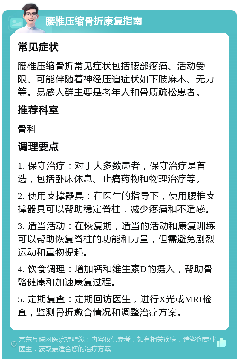 腰椎压缩骨折康复指南 常见症状 腰椎压缩骨折常见症状包括腰部疼痛、活动受限、可能伴随着神经压迫症状如下肢麻木、无力等。易感人群主要是老年人和骨质疏松患者。 推荐科室 骨科 调理要点 1. 保守治疗：对于大多数患者，保守治疗是首选，包括卧床休息、止痛药物和物理治疗等。 2. 使用支撑器具：在医生的指导下，使用腰椎支撑器具可以帮助稳定脊柱，减少疼痛和不适感。 3. 适当活动：在恢复期，适当的活动和康复训练可以帮助恢复脊柱的功能和力量，但需避免剧烈运动和重物提起。 4. 饮食调理：增加钙和维生素D的摄入，帮助骨骼健康和加速康复过程。 5. 定期复查：定期回访医生，进行X光或MRI检查，监测骨折愈合情况和调整治疗方案。