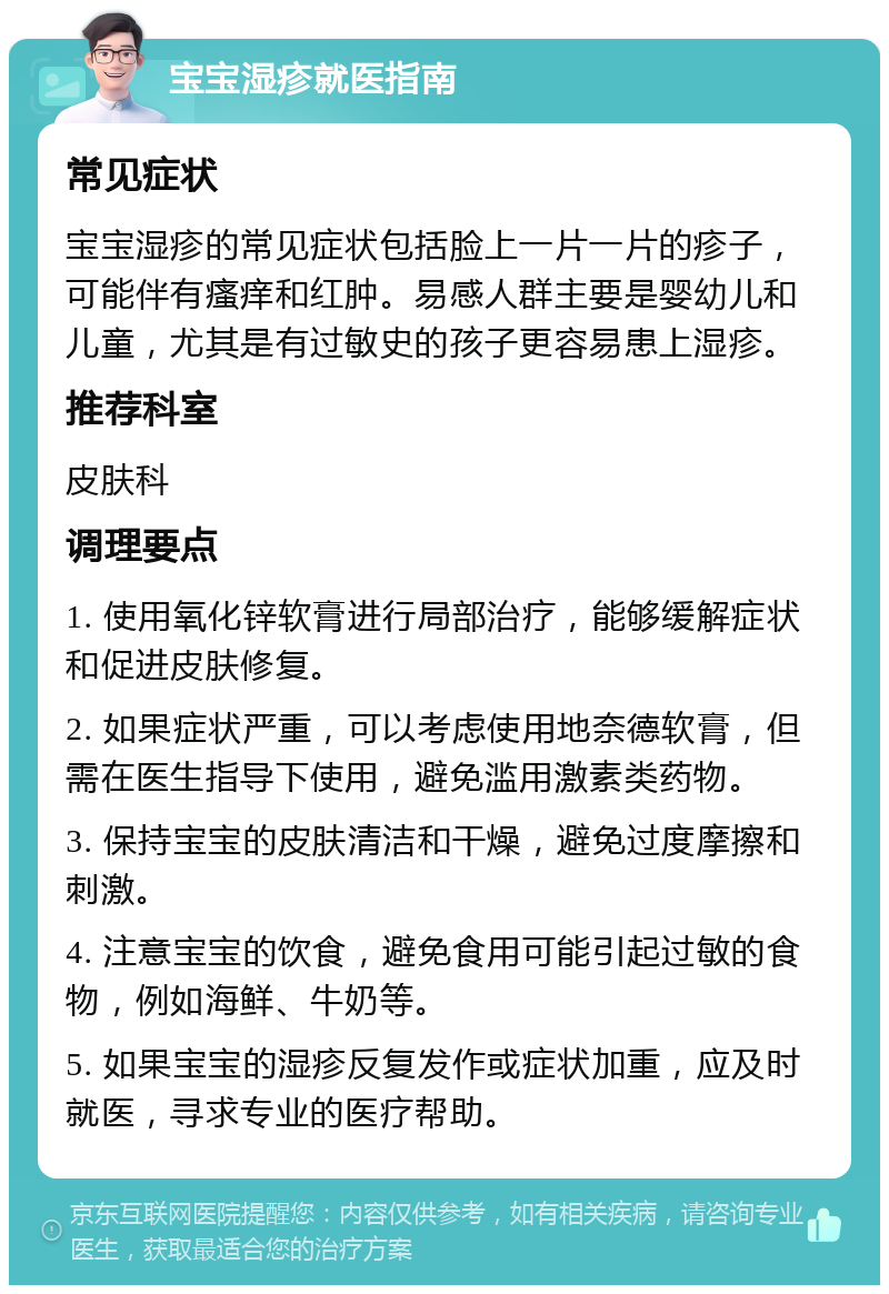 宝宝湿疹就医指南 常见症状 宝宝湿疹的常见症状包括脸上一片一片的疹子，可能伴有瘙痒和红肿。易感人群主要是婴幼儿和儿童，尤其是有过敏史的孩子更容易患上湿疹。 推荐科室 皮肤科 调理要点 1. 使用氧化锌软膏进行局部治疗，能够缓解症状和促进皮肤修复。 2. 如果症状严重，可以考虑使用地奈德软膏，但需在医生指导下使用，避免滥用激素类药物。 3. 保持宝宝的皮肤清洁和干燥，避免过度摩擦和刺激。 4. 注意宝宝的饮食，避免食用可能引起过敏的食物，例如海鲜、牛奶等。 5. 如果宝宝的湿疹反复发作或症状加重，应及时就医，寻求专业的医疗帮助。