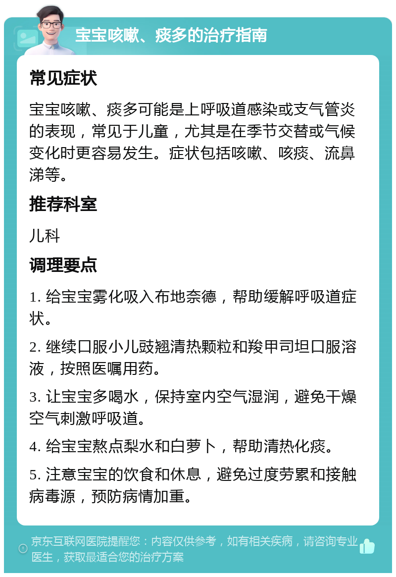 宝宝咳嗽、痰多的治疗指南 常见症状 宝宝咳嗽、痰多可能是上呼吸道感染或支气管炎的表现，常见于儿童，尤其是在季节交替或气候变化时更容易发生。症状包括咳嗽、咳痰、流鼻涕等。 推荐科室 儿科 调理要点 1. 给宝宝雾化吸入布地奈德，帮助缓解呼吸道症状。 2. 继续口服小儿豉翘清热颗粒和羧甲司坦口服溶液，按照医嘱用药。 3. 让宝宝多喝水，保持室内空气湿润，避免干燥空气刺激呼吸道。 4. 给宝宝熬点梨水和白萝卜，帮助清热化痰。 5. 注意宝宝的饮食和休息，避免过度劳累和接触病毒源，预防病情加重。