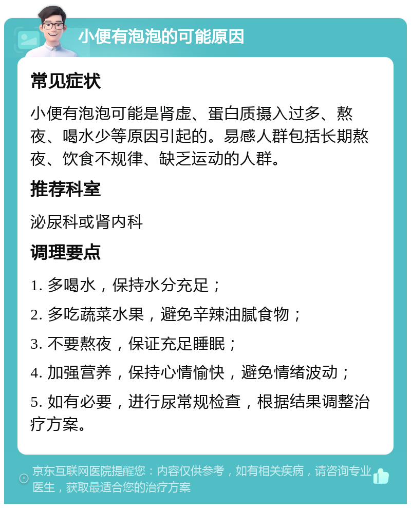 小便有泡泡的可能原因 常见症状 小便有泡泡可能是肾虚、蛋白质摄入过多、熬夜、喝水少等原因引起的。易感人群包括长期熬夜、饮食不规律、缺乏运动的人群。 推荐科室 泌尿科或肾内科 调理要点 1. 多喝水，保持水分充足； 2. 多吃蔬菜水果，避免辛辣油腻食物； 3. 不要熬夜，保证充足睡眠； 4. 加强营养，保持心情愉快，避免情绪波动； 5. 如有必要，进行尿常规检查，根据结果调整治疗方案。