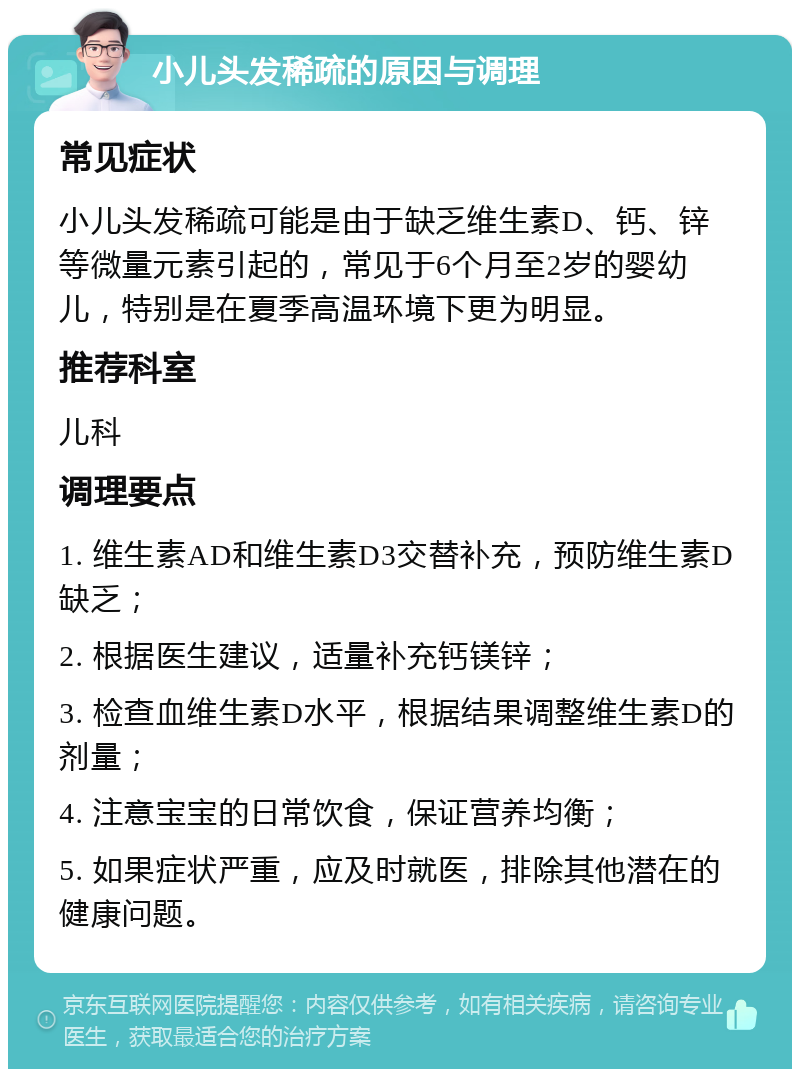 小儿头发稀疏的原因与调理 常见症状 小儿头发稀疏可能是由于缺乏维生素D、钙、锌等微量元素引起的，常见于6个月至2岁的婴幼儿，特别是在夏季高温环境下更为明显。 推荐科室 儿科 调理要点 1. 维生素AD和维生素D3交替补充，预防维生素D缺乏； 2. 根据医生建议，适量补充钙镁锌； 3. 检查血维生素D水平，根据结果调整维生素D的剂量； 4. 注意宝宝的日常饮食，保证营养均衡； 5. 如果症状严重，应及时就医，排除其他潜在的健康问题。