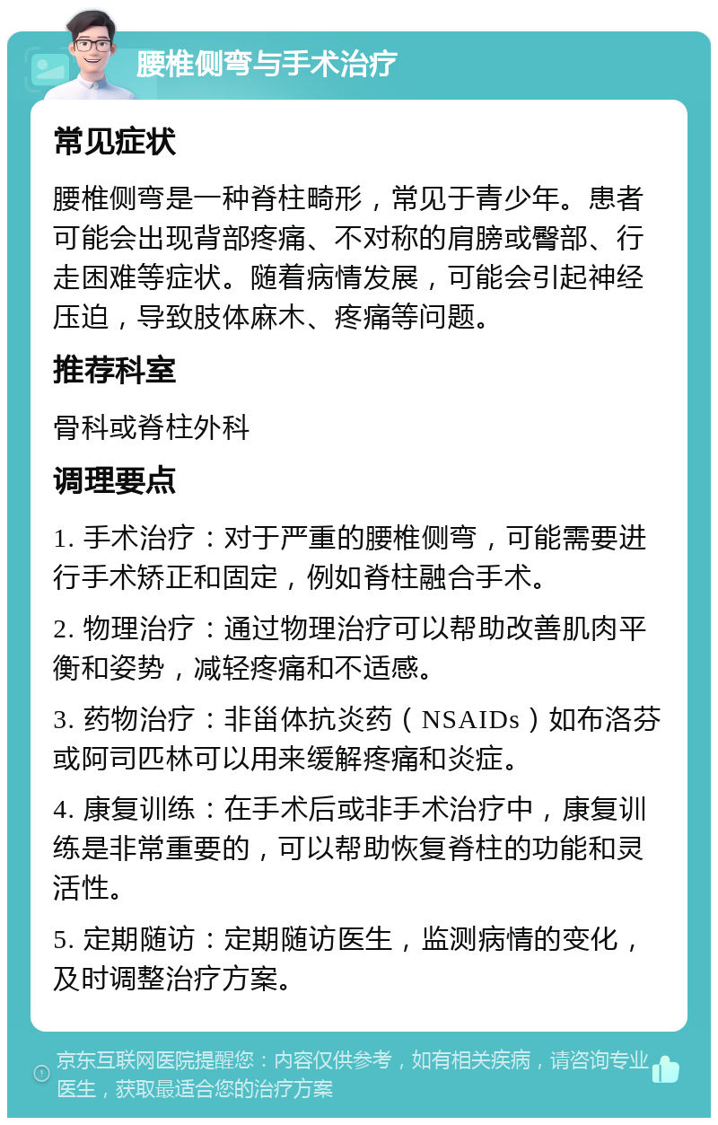 腰椎侧弯与手术治疗 常见症状 腰椎侧弯是一种脊柱畸形，常见于青少年。患者可能会出现背部疼痛、不对称的肩膀或臀部、行走困难等症状。随着病情发展，可能会引起神经压迫，导致肢体麻木、疼痛等问题。 推荐科室 骨科或脊柱外科 调理要点 1. 手术治疗：对于严重的腰椎侧弯，可能需要进行手术矫正和固定，例如脊柱融合手术。 2. 物理治疗：通过物理治疗可以帮助改善肌肉平衡和姿势，减轻疼痛和不适感。 3. 药物治疗：非甾体抗炎药（NSAIDs）如布洛芬或阿司匹林可以用来缓解疼痛和炎症。 4. 康复训练：在手术后或非手术治疗中，康复训练是非常重要的，可以帮助恢复脊柱的功能和灵活性。 5. 定期随访：定期随访医生，监测病情的变化，及时调整治疗方案。