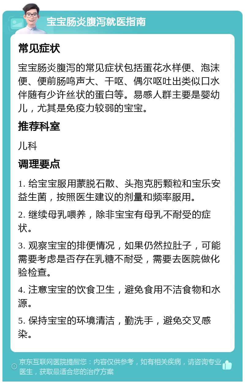 宝宝肠炎腹泻就医指南 常见症状 宝宝肠炎腹泻的常见症状包括蛋花水样便、泡沫便、便前肠鸣声大、干呕、偶尔呕吐出类似口水伴随有少许丝状的蛋白等。易感人群主要是婴幼儿，尤其是免疫力较弱的宝宝。 推荐科室 儿科 调理要点 1. 给宝宝服用蒙脱石散、头孢克肟颗粒和宝乐安益生菌，按照医生建议的剂量和频率服用。 2. 继续母乳喂养，除非宝宝有母乳不耐受的症状。 3. 观察宝宝的排便情况，如果仍然拉肚子，可能需要考虑是否存在乳糖不耐受，需要去医院做化验检查。 4. 注意宝宝的饮食卫生，避免食用不洁食物和水源。 5. 保持宝宝的环境清洁，勤洗手，避免交叉感染。