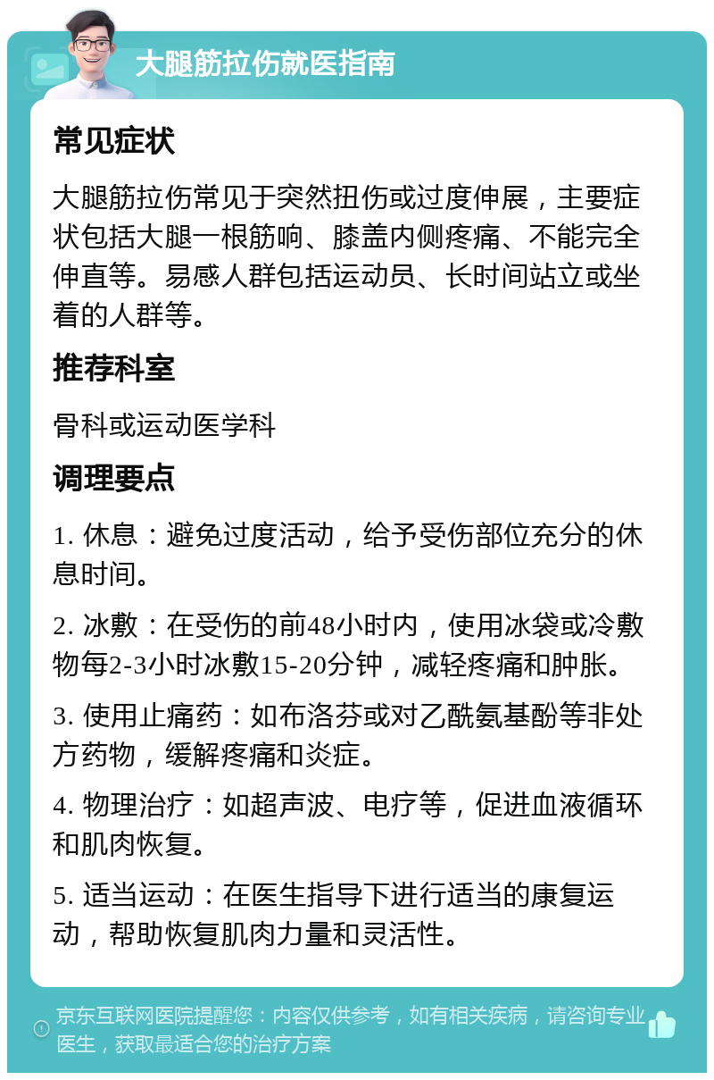 大腿筋拉伤就医指南 常见症状 大腿筋拉伤常见于突然扭伤或过度伸展，主要症状包括大腿一根筋响、膝盖内侧疼痛、不能完全伸直等。易感人群包括运动员、长时间站立或坐着的人群等。 推荐科室 骨科或运动医学科 调理要点 1. 休息：避免过度活动，给予受伤部位充分的休息时间。 2. 冰敷：在受伤的前48小时内，使用冰袋或冷敷物每2-3小时冰敷15-20分钟，减轻疼痛和肿胀。 3. 使用止痛药：如布洛芬或对乙酰氨基酚等非处方药物，缓解疼痛和炎症。 4. 物理治疗：如超声波、电疗等，促进血液循环和肌肉恢复。 5. 适当运动：在医生指导下进行适当的康复运动，帮助恢复肌肉力量和灵活性。