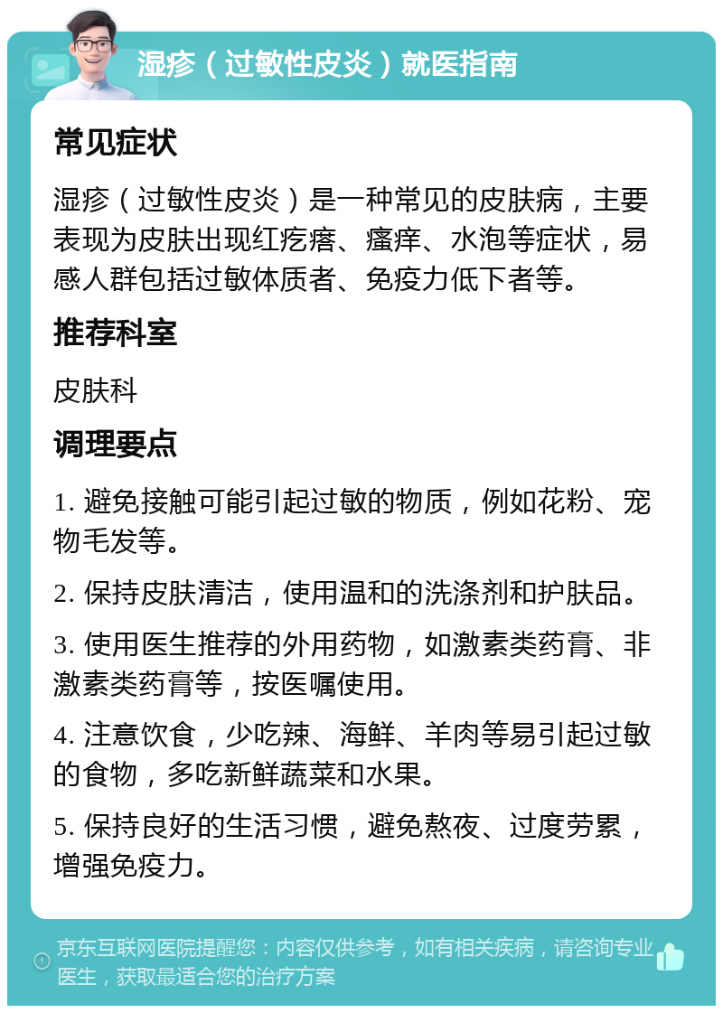 湿疹（过敏性皮炎）就医指南 常见症状 湿疹（过敏性皮炎）是一种常见的皮肤病，主要表现为皮肤出现红疙瘩、瘙痒、水泡等症状，易感人群包括过敏体质者、免疫力低下者等。 推荐科室 皮肤科 调理要点 1. 避免接触可能引起过敏的物质，例如花粉、宠物毛发等。 2. 保持皮肤清洁，使用温和的洗涤剂和护肤品。 3. 使用医生推荐的外用药物，如激素类药膏、非激素类药膏等，按医嘱使用。 4. 注意饮食，少吃辣、海鲜、羊肉等易引起过敏的食物，多吃新鲜蔬菜和水果。 5. 保持良好的生活习惯，避免熬夜、过度劳累，增强免疫力。