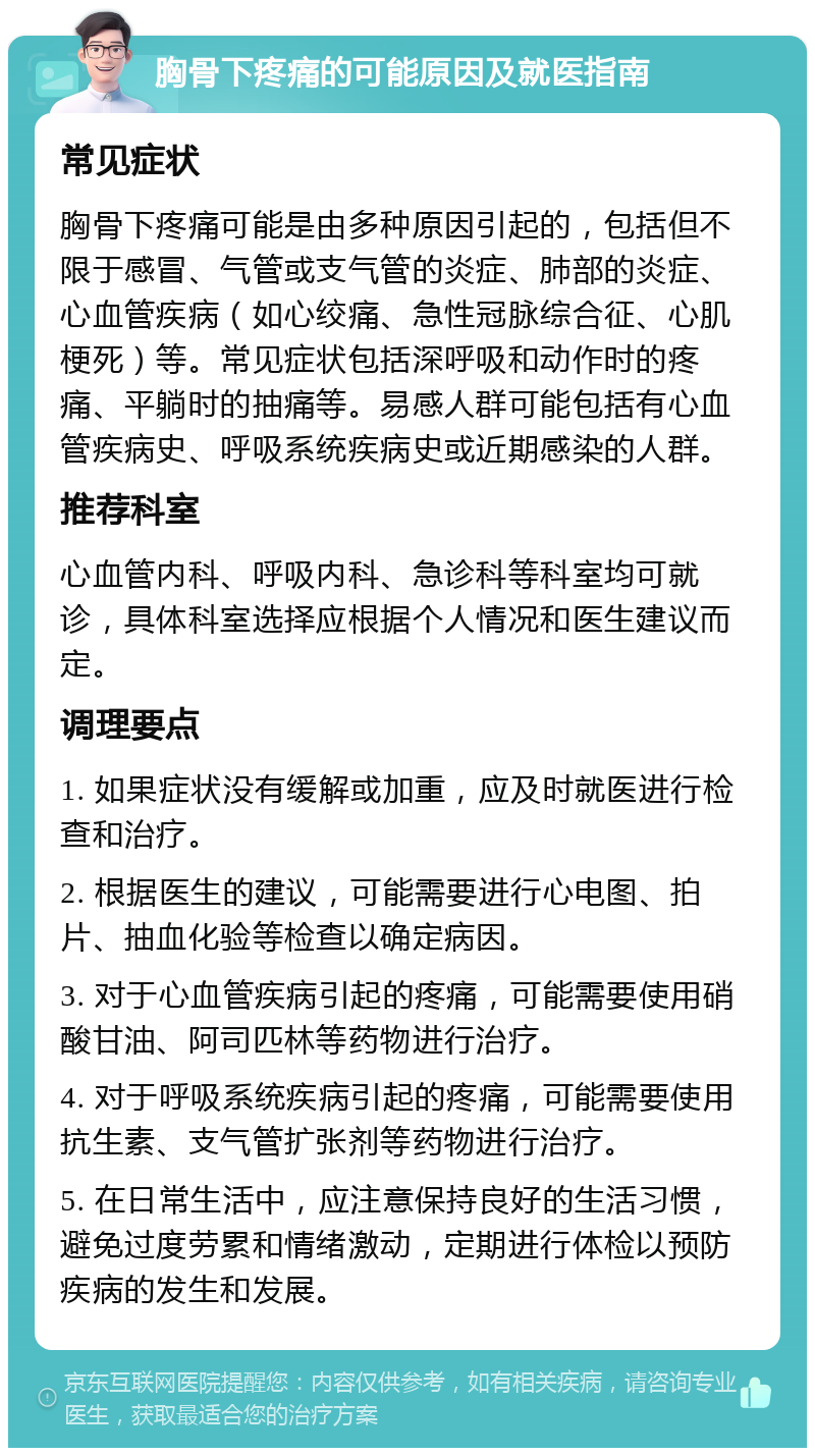 胸骨下疼痛的可能原因及就医指南 常见症状 胸骨下疼痛可能是由多种原因引起的，包括但不限于感冒、气管或支气管的炎症、肺部的炎症、心血管疾病（如心绞痛、急性冠脉综合征、心肌梗死）等。常见症状包括深呼吸和动作时的疼痛、平躺时的抽痛等。易感人群可能包括有心血管疾病史、呼吸系统疾病史或近期感染的人群。 推荐科室 心血管内科、呼吸内科、急诊科等科室均可就诊，具体科室选择应根据个人情况和医生建议而定。 调理要点 1. 如果症状没有缓解或加重，应及时就医进行检查和治疗。 2. 根据医生的建议，可能需要进行心电图、拍片、抽血化验等检查以确定病因。 3. 对于心血管疾病引起的疼痛，可能需要使用硝酸甘油、阿司匹林等药物进行治疗。 4. 对于呼吸系统疾病引起的疼痛，可能需要使用抗生素、支气管扩张剂等药物进行治疗。 5. 在日常生活中，应注意保持良好的生活习惯，避免过度劳累和情绪激动，定期进行体检以预防疾病的发生和发展。