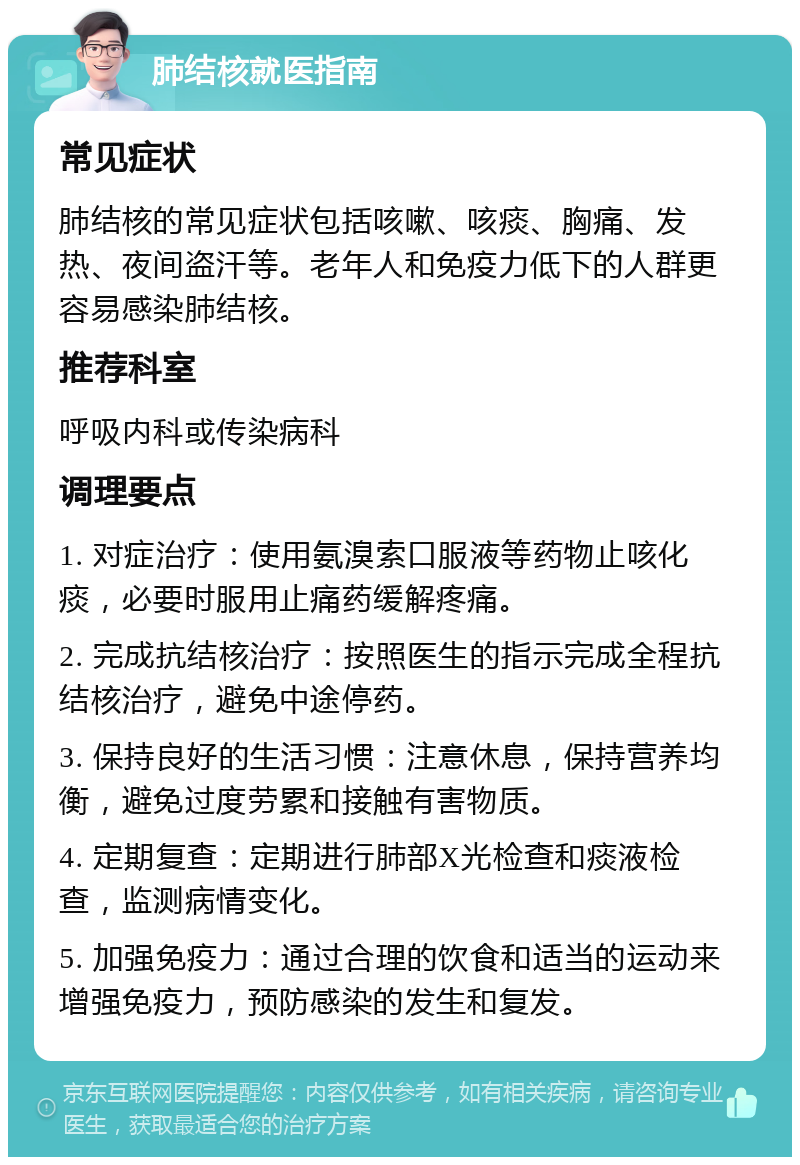 肺结核就医指南 常见症状 肺结核的常见症状包括咳嗽、咳痰、胸痛、发热、夜间盗汗等。老年人和免疫力低下的人群更容易感染肺结核。 推荐科室 呼吸内科或传染病科 调理要点 1. 对症治疗：使用氨溴索口服液等药物止咳化痰，必要时服用止痛药缓解疼痛。 2. 完成抗结核治疗：按照医生的指示完成全程抗结核治疗，避免中途停药。 3. 保持良好的生活习惯：注意休息，保持营养均衡，避免过度劳累和接触有害物质。 4. 定期复查：定期进行肺部X光检查和痰液检查，监测病情变化。 5. 加强免疫力：通过合理的饮食和适当的运动来增强免疫力，预防感染的发生和复发。